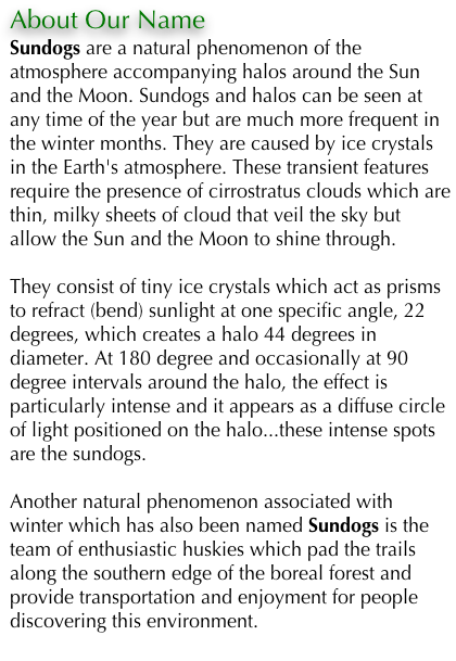 About Our Name 
Sundogs are a natural phenomenon of the atmosphere accompanying halos around the Sun and the Moon. Sundogs and halos can be seen at any time of the year but are much more frequent in the winter months. They are caused by ice crystals in the Earth's atmosphere. These transient features require the presence of cirrostratus clouds which are thin, milky sheets of cloud that veil the sky but allow the Sun and the Moon to shine through.

They consist of tiny ice crystals which act as prisms to refract (bend) sunlight at one specific angle, 22 degrees, which creates a halo 44 degrees in diameter. At 180 degree and occasionally at 90 degree intervals around the halo, the effect is particularly intense and it appears as a diffuse circle of light positioned on the halo...these intense spots are the sundogs.

Another natural phenomenon associated with winter which has also been named Sundogs is the team of enthusiastic huskies which pad the trails along the southern edge of the boreal forest and provide transportation and enjoyment for people discovering this environment. 
