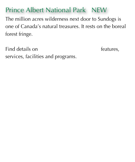 Prince Albert National Park   NEW
The million acres wilderness next door to Sundogs is one of Canada’s natural treasures. It rests on the boreal forest fringe.

Find details on Prince Albert National Park features, services, facilities and programs.









