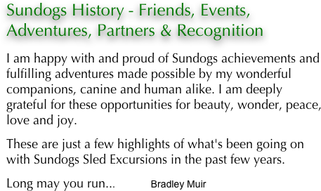 Sundogs History - Friends, Events, Adventures, Partners & Recognition

I am happy with and proud of Sundogs achievements and fulfilling adventures made possible by my wonderful companions, canine and human alike. I am deeply grateful for these opportunities for beauty, wonder, peace, love and joy.
These are just a few highlights of what's been going on with Sundogs Sled Excursions in the past few years.Long may you run...                 Bradley Muir
