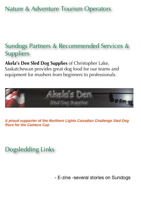 Nature & Adventure Tourism Operators
Forest House
Churchill River Canoe Outfitters 

Sundogs Partners & Recommended Services & Suppliers
Akela’s Den Sled Dog Supplies of Christopher Lake, Saskatchewan provides great dog food for our teams and equipment for mushers from beginners to professionals. www.sleddogsupplies.ca
￼
A proud supporter of the Northern Lights Canadian Challenge Sled Dog Race for the Cameco Cup www.canadianchallenge.com

Lakeland Tourism Services & Facilities- Emma & Christopher Lakes
Dogsledding Links
Sled Dog Central
Mushing.com
Virtual Saskatchewan - E-zine -several stories on Sundogs
EnRoute - Air Canada

